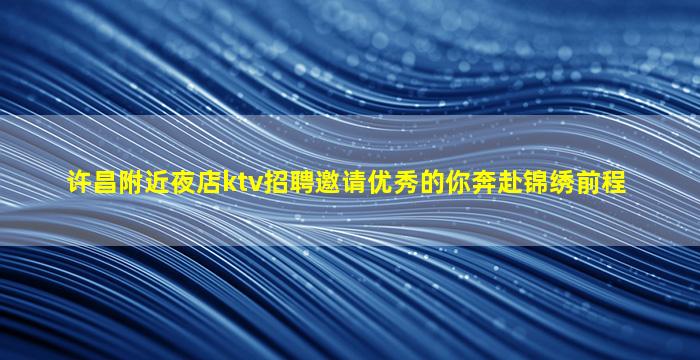 许昌附近夜店ktv招聘邀请优秀的你奔赴锦绣前程
